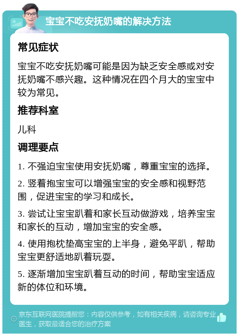 宝宝不吃安抚奶嘴的解决方法 常见症状 宝宝不吃安抚奶嘴可能是因为缺乏安全感或对安抚奶嘴不感兴趣。这种情况在四个月大的宝宝中较为常见。 推荐科室 儿科 调理要点 1. 不强迫宝宝使用安抚奶嘴，尊重宝宝的选择。 2. 竖着抱宝宝可以增强宝宝的安全感和视野范围，促进宝宝的学习和成长。 3. 尝试让宝宝趴着和家长互动做游戏，培养宝宝和家长的互动，增加宝宝的安全感。 4. 使用抱枕垫高宝宝的上半身，避免平趴，帮助宝宝更舒适地趴着玩耍。 5. 逐渐增加宝宝趴着互动的时间，帮助宝宝适应新的体位和环境。