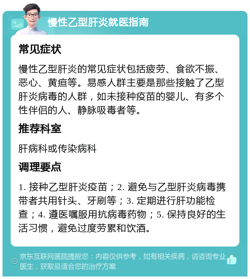 慢性乙型肝炎就医指南 常见症状 慢性乙型肝炎的常见症状包括疲劳、食欲不振、恶心、黄疸等。易感人群主要是那些接触了乙型肝炎病毒的人群，如未接种疫苗的婴儿、有多个性伴侣的人、静脉吸毒者等。 推荐科室 肝病科或传染病科 调理要点 1. 接种乙型肝炎疫苗；2. 避免与乙型肝炎病毒携带者共用针头、牙刷等；3. 定期进行肝功能检查；4. 遵医嘱服用抗病毒药物；5. 保持良好的生活习惯，避免过度劳累和饮酒。