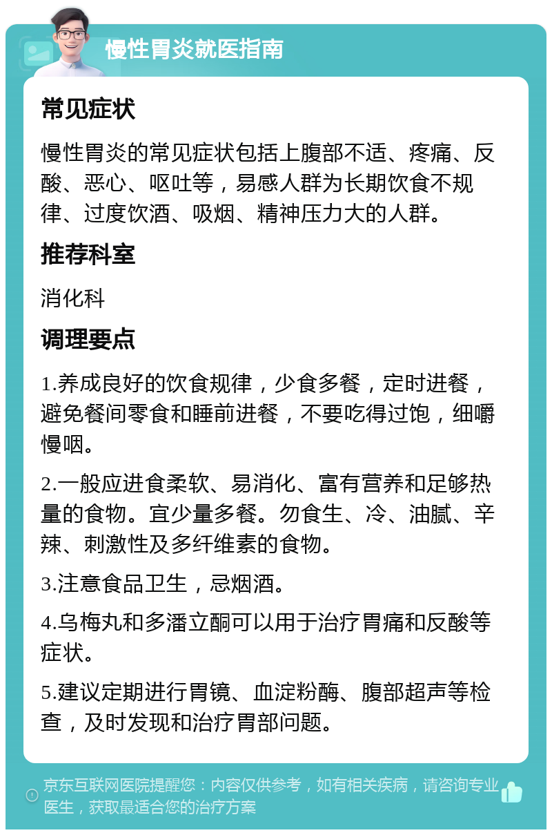 慢性胃炎就医指南 常见症状 慢性胃炎的常见症状包括上腹部不适、疼痛、反酸、恶心、呕吐等，易感人群为长期饮食不规律、过度饮酒、吸烟、精神压力大的人群。 推荐科室 消化科 调理要点 1.养成良好的饮食规律，少食多餐，定时进餐，避免餐间零食和睡前进餐，不要吃得过饱，细嚼慢咽。 2.一般应进食柔软、易消化、富有营养和足够热量的食物。宜少量多餐。勿食生、冷、油腻、辛辣、刺激性及多纤维素的食物。 3.注意食品卫生，忌烟酒。 4.乌梅丸和多潘立酮可以用于治疗胃痛和反酸等症状。 5.建议定期进行胃镜、血淀粉酶、腹部超声等检查，及时发现和治疗胃部问题。