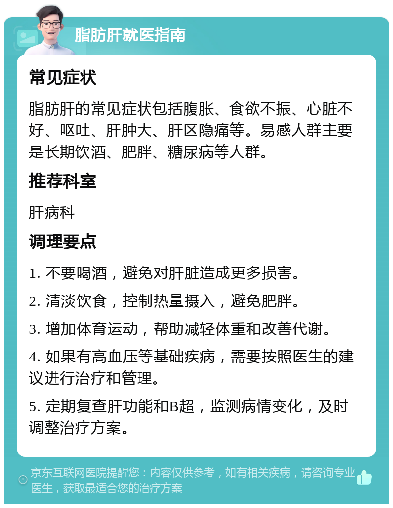 脂肪肝就医指南 常见症状 脂肪肝的常见症状包括腹胀、食欲不振、心脏不好、呕吐、肝肿大、肝区隐痛等。易感人群主要是长期饮酒、肥胖、糖尿病等人群。 推荐科室 肝病科 调理要点 1. 不要喝酒，避免对肝脏造成更多损害。 2. 清淡饮食，控制热量摄入，避免肥胖。 3. 增加体育运动，帮助减轻体重和改善代谢。 4. 如果有高血压等基础疾病，需要按照医生的建议进行治疗和管理。 5. 定期复查肝功能和B超，监测病情变化，及时调整治疗方案。