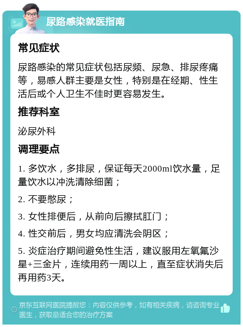 尿路感染就医指南 常见症状 尿路感染的常见症状包括尿频、尿急、排尿疼痛等，易感人群主要是女性，特别是在经期、性生活后或个人卫生不佳时更容易发生。 推荐科室 泌尿外科 调理要点 1. 多饮水，多排尿，保证每天2000ml饮水量，足量饮水以冲洗清除细菌； 2. 不要憋尿； 3. 女性排便后，从前向后擦拭肛门； 4. 性交前后，男女均应清洗会阴区； 5. 炎症治疗期间避免性生活，建议服用左氧氟沙星+三金片，连续用药一周以上，直至症状消失后再用药3天。