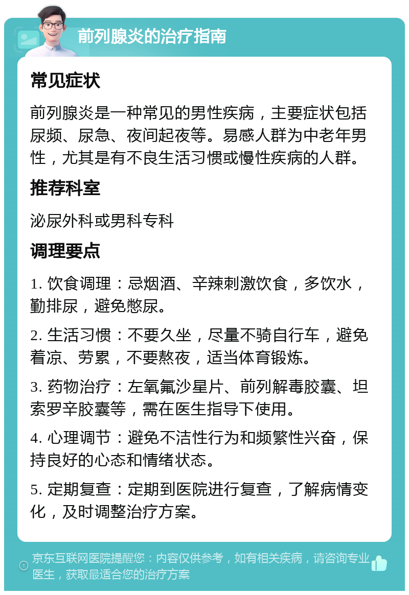 前列腺炎的治疗指南 常见症状 前列腺炎是一种常见的男性疾病，主要症状包括尿频、尿急、夜间起夜等。易感人群为中老年男性，尤其是有不良生活习惯或慢性疾病的人群。 推荐科室 泌尿外科或男科专科 调理要点 1. 饮食调理：忌烟酒、辛辣刺激饮食，多饮水，勤排尿，避免憋尿。 2. 生活习惯：不要久坐，尽量不骑自行车，避免着凉、劳累，不要熬夜，适当体育锻炼。 3. 药物治疗：左氧氟沙星片、前列解毒胶囊、坦索罗辛胶囊等，需在医生指导下使用。 4. 心理调节：避免不洁性行为和频繁性兴奋，保持良好的心态和情绪状态。 5. 定期复查：定期到医院进行复查，了解病情变化，及时调整治疗方案。