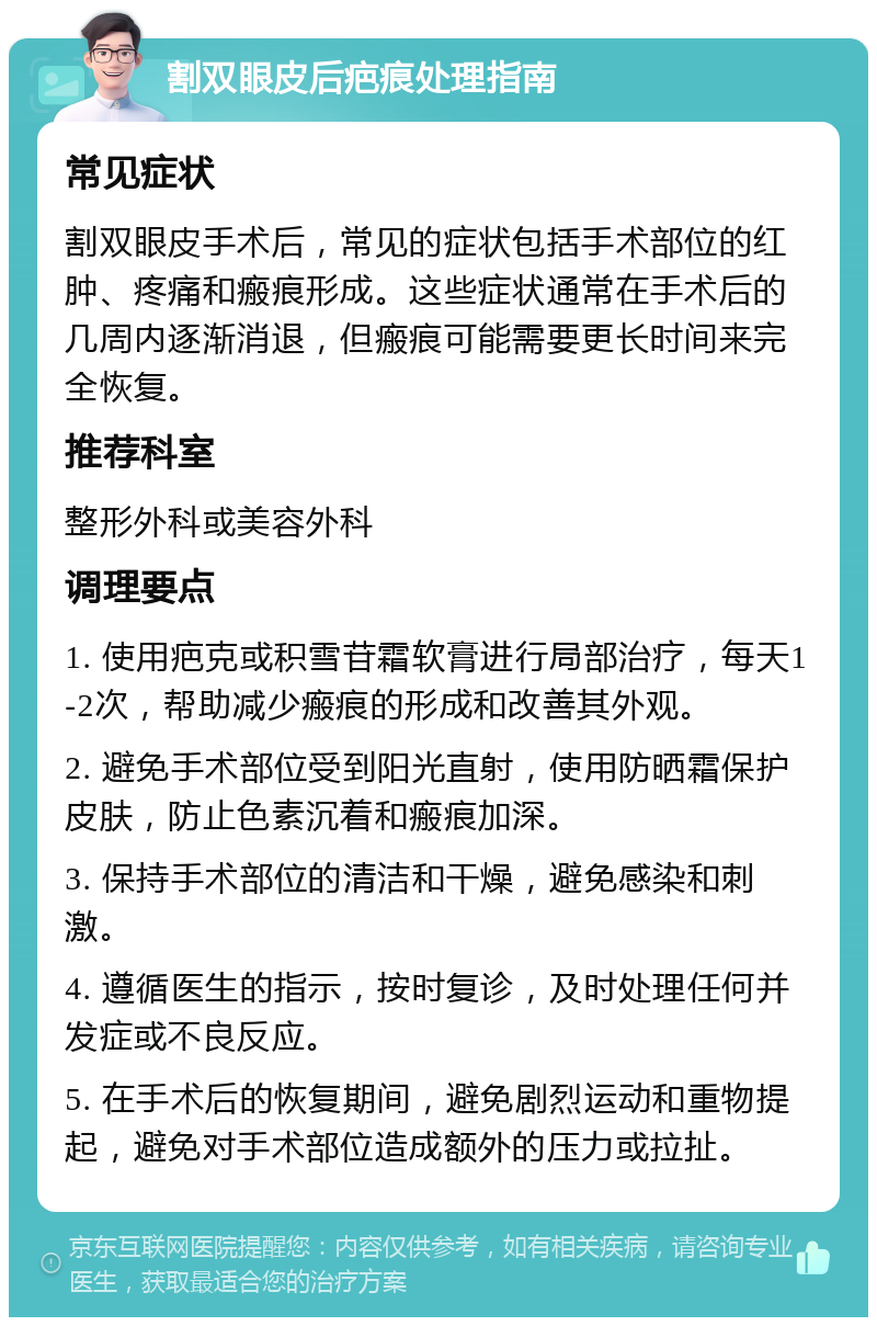 割双眼皮后疤痕处理指南 常见症状 割双眼皮手术后，常见的症状包括手术部位的红肿、疼痛和瘢痕形成。这些症状通常在手术后的几周内逐渐消退，但瘢痕可能需要更长时间来完全恢复。 推荐科室 整形外科或美容外科 调理要点 1. 使用疤克或积雪苷霜软膏进行局部治疗，每天1-2次，帮助减少瘢痕的形成和改善其外观。 2. 避免手术部位受到阳光直射，使用防晒霜保护皮肤，防止色素沉着和瘢痕加深。 3. 保持手术部位的清洁和干燥，避免感染和刺激。 4. 遵循医生的指示，按时复诊，及时处理任何并发症或不良反应。 5. 在手术后的恢复期间，避免剧烈运动和重物提起，避免对手术部位造成额外的压力或拉扯。