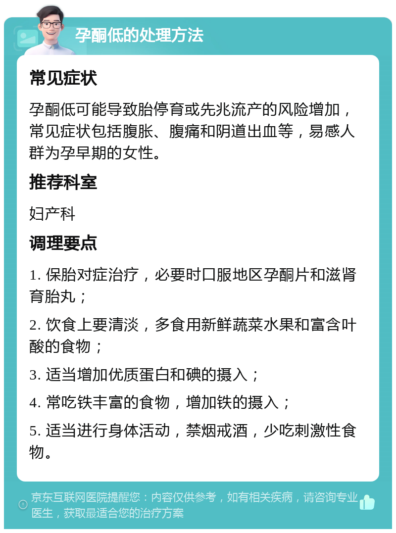 孕酮低的处理方法 常见症状 孕酮低可能导致胎停育或先兆流产的风险增加，常见症状包括腹胀、腹痛和阴道出血等，易感人群为孕早期的女性。 推荐科室 妇产科 调理要点 1. 保胎对症治疗，必要时口服地区孕酮片和滋肾育胎丸； 2. 饮食上要清淡，多食用新鲜蔬菜水果和富含叶酸的食物； 3. 适当增加优质蛋白和碘的摄入； 4. 常吃铁丰富的食物，增加铁的摄入； 5. 适当进行身体活动，禁烟戒酒，少吃刺激性食物。