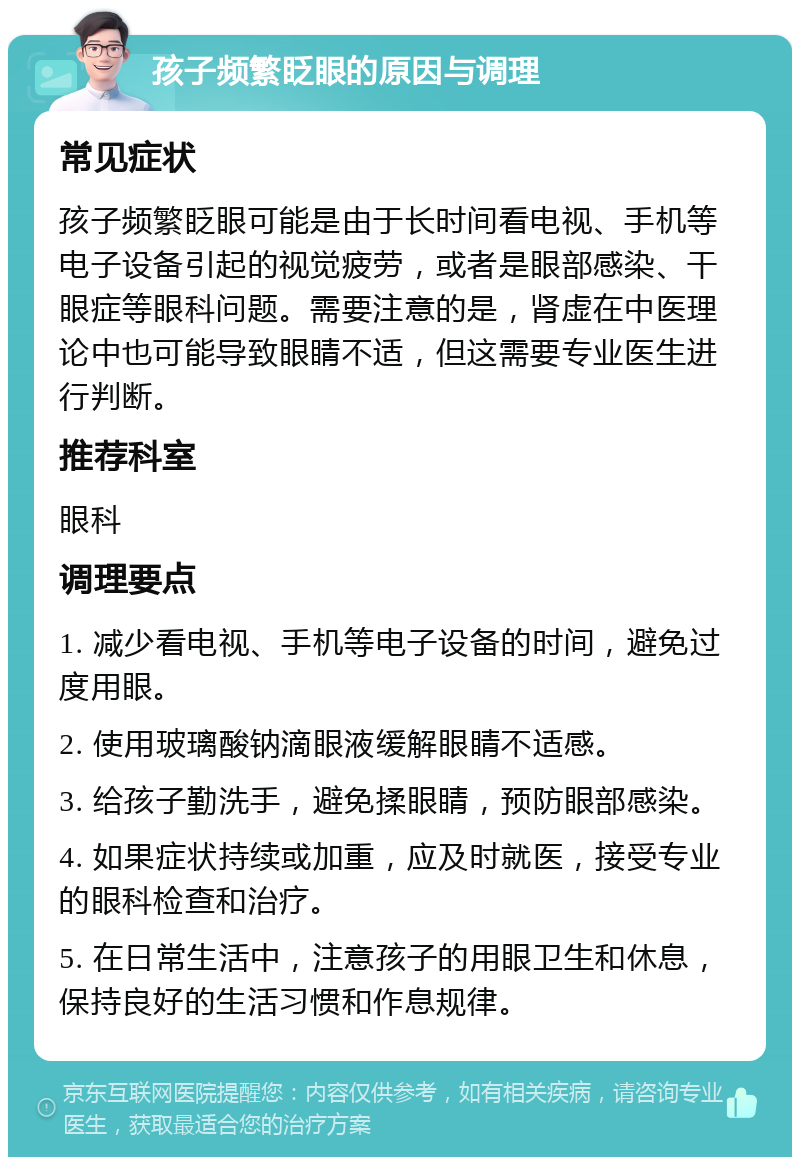 孩子频繁眨眼的原因与调理 常见症状 孩子频繁眨眼可能是由于长时间看电视、手机等电子设备引起的视觉疲劳，或者是眼部感染、干眼症等眼科问题。需要注意的是，肾虚在中医理论中也可能导致眼睛不适，但这需要专业医生进行判断。 推荐科室 眼科 调理要点 1. 减少看电视、手机等电子设备的时间，避免过度用眼。 2. 使用玻璃酸钠滴眼液缓解眼睛不适感。 3. 给孩子勤洗手，避免揉眼睛，预防眼部感染。 4. 如果症状持续或加重，应及时就医，接受专业的眼科检查和治疗。 5. 在日常生活中，注意孩子的用眼卫生和休息，保持良好的生活习惯和作息规律。