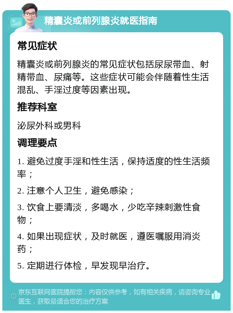 精囊炎或前列腺炎就医指南 常见症状 精囊炎或前列腺炎的常见症状包括尿尿带血、射精带血、尿痛等。这些症状可能会伴随着性生活混乱、手淫过度等因素出现。 推荐科室 泌尿外科或男科 调理要点 1. 避免过度手淫和性生活，保持适度的性生活频率； 2. 注意个人卫生，避免感染； 3. 饮食上要清淡，多喝水，少吃辛辣刺激性食物； 4. 如果出现症状，及时就医，遵医嘱服用消炎药； 5. 定期进行体检，早发现早治疗。