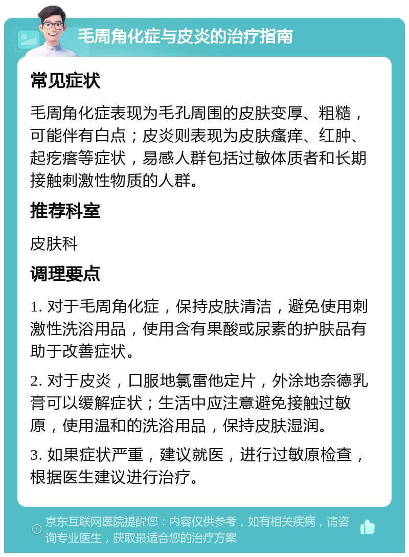 毛周角化症与皮炎的治疗指南 常见症状 毛周角化症表现为毛孔周围的皮肤变厚、粗糙，可能伴有白点；皮炎则表现为皮肤瘙痒、红肿、起疙瘩等症状，易感人群包括过敏体质者和长期接触刺激性物质的人群。 推荐科室 皮肤科 调理要点 1. 对于毛周角化症，保持皮肤清洁，避免使用刺激性洗浴用品，使用含有果酸或尿素的护肤品有助于改善症状。 2. 对于皮炎，口服地氯雷他定片，外涂地奈德乳膏可以缓解症状；生活中应注意避免接触过敏原，使用温和的洗浴用品，保持皮肤湿润。 3. 如果症状严重，建议就医，进行过敏原检查，根据医生建议进行治疗。