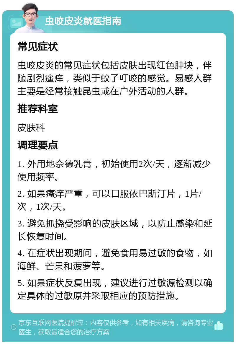 虫咬皮炎就医指南 常见症状 虫咬皮炎的常见症状包括皮肤出现红色肿块，伴随剧烈瘙痒，类似于蚊子叮咬的感觉。易感人群主要是经常接触昆虫或在户外活动的人群。 推荐科室 皮肤科 调理要点 1. 外用地奈德乳膏，初始使用2次/天，逐渐减少使用频率。 2. 如果瘙痒严重，可以口服依巴斯汀片，1片/次，1次/天。 3. 避免抓挠受影响的皮肤区域，以防止感染和延长恢复时间。 4. 在症状出现期间，避免食用易过敏的食物，如海鲜、芒果和菠萝等。 5. 如果症状反复出现，建议进行过敏源检测以确定具体的过敏原并采取相应的预防措施。