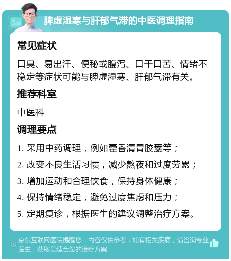 脾虚湿寒与肝郁气滞的中医调理指南 常见症状 口臭、易出汗、便秘或腹泻、口干口苦、情绪不稳定等症状可能与脾虚湿寒、肝郁气滞有关。 推荐科室 中医科 调理要点 1. 采用中药调理，例如藿香清胃胶囊等； 2. 改变不良生活习惯，减少熬夜和过度劳累； 3. 增加运动和合理饮食，保持身体健康； 4. 保持情绪稳定，避免过度焦虑和压力； 5. 定期复诊，根据医生的建议调整治疗方案。