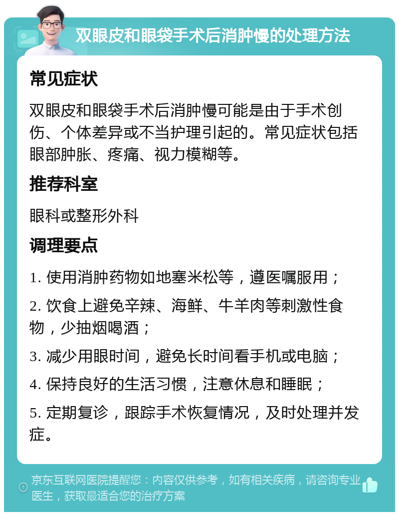 双眼皮和眼袋手术后消肿慢的处理方法 常见症状 双眼皮和眼袋手术后消肿慢可能是由于手术创伤、个体差异或不当护理引起的。常见症状包括眼部肿胀、疼痛、视力模糊等。 推荐科室 眼科或整形外科 调理要点 1. 使用消肿药物如地塞米松等，遵医嘱服用； 2. 饮食上避免辛辣、海鲜、牛羊肉等刺激性食物，少抽烟喝酒； 3. 减少用眼时间，避免长时间看手机或电脑； 4. 保持良好的生活习惯，注意休息和睡眠； 5. 定期复诊，跟踪手术恢复情况，及时处理并发症。