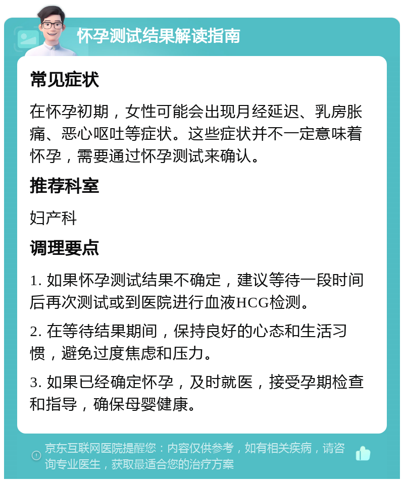 怀孕测试结果解读指南 常见症状 在怀孕初期，女性可能会出现月经延迟、乳房胀痛、恶心呕吐等症状。这些症状并不一定意味着怀孕，需要通过怀孕测试来确认。 推荐科室 妇产科 调理要点 1. 如果怀孕测试结果不确定，建议等待一段时间后再次测试或到医院进行血液HCG检测。 2. 在等待结果期间，保持良好的心态和生活习惯，避免过度焦虑和压力。 3. 如果已经确定怀孕，及时就医，接受孕期检查和指导，确保母婴健康。