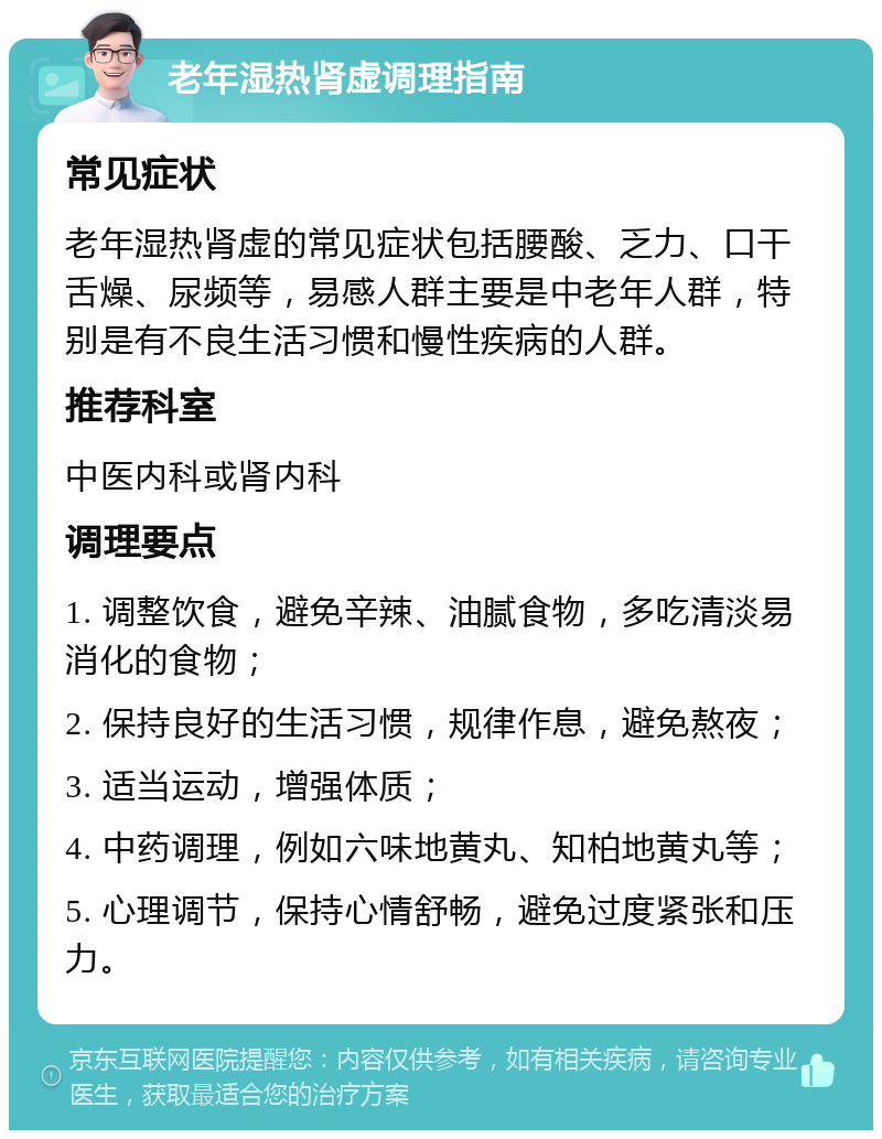 老年湿热肾虚调理指南 常见症状 老年湿热肾虚的常见症状包括腰酸、乏力、口干舌燥、尿频等，易感人群主要是中老年人群，特别是有不良生活习惯和慢性疾病的人群。 推荐科室 中医内科或肾内科 调理要点 1. 调整饮食，避免辛辣、油腻食物，多吃清淡易消化的食物； 2. 保持良好的生活习惯，规律作息，避免熬夜； 3. 适当运动，增强体质； 4. 中药调理，例如六味地黄丸、知柏地黄丸等； 5. 心理调节，保持心情舒畅，避免过度紧张和压力。