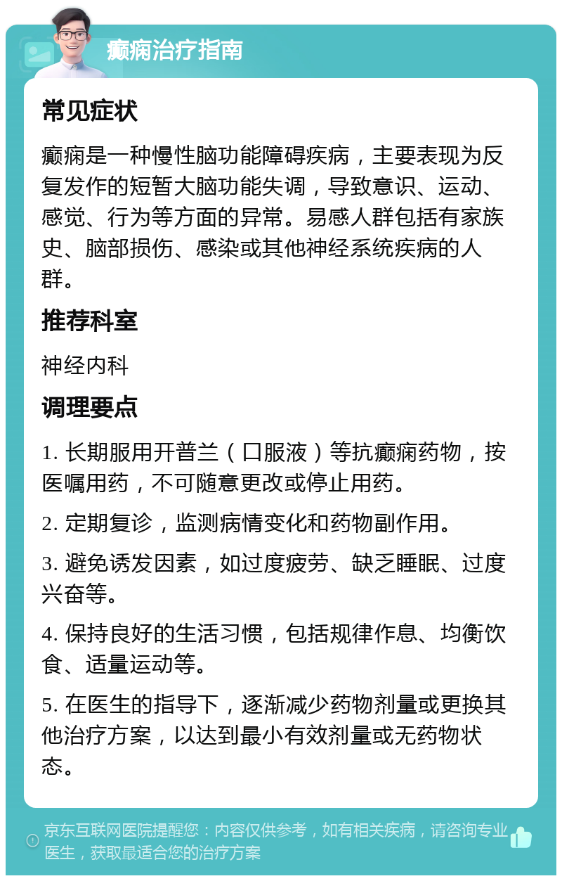 癫痫治疗指南 常见症状 癫痫是一种慢性脑功能障碍疾病，主要表现为反复发作的短暂大脑功能失调，导致意识、运动、感觉、行为等方面的异常。易感人群包括有家族史、脑部损伤、感染或其他神经系统疾病的人群。 推荐科室 神经内科 调理要点 1. 长期服用开普兰（口服液）等抗癫痫药物，按医嘱用药，不可随意更改或停止用药。 2. 定期复诊，监测病情变化和药物副作用。 3. 避免诱发因素，如过度疲劳、缺乏睡眠、过度兴奋等。 4. 保持良好的生活习惯，包括规律作息、均衡饮食、适量运动等。 5. 在医生的指导下，逐渐减少药物剂量或更换其他治疗方案，以达到最小有效剂量或无药物状态。