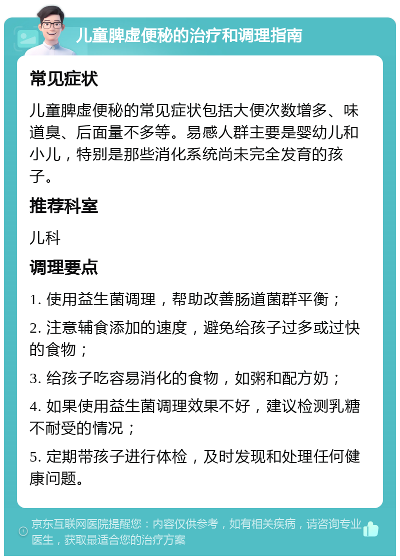 儿童脾虚便秘的治疗和调理指南 常见症状 儿童脾虚便秘的常见症状包括大便次数增多、味道臭、后面量不多等。易感人群主要是婴幼儿和小儿，特别是那些消化系统尚未完全发育的孩子。 推荐科室 儿科 调理要点 1. 使用益生菌调理，帮助改善肠道菌群平衡； 2. 注意辅食添加的速度，避免给孩子过多或过快的食物； 3. 给孩子吃容易消化的食物，如粥和配方奶； 4. 如果使用益生菌调理效果不好，建议检测乳糖不耐受的情况； 5. 定期带孩子进行体检，及时发现和处理任何健康问题。