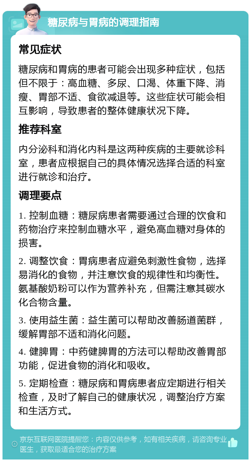 糖尿病与胃病的调理指南 常见症状 糖尿病和胃病的患者可能会出现多种症状，包括但不限于：高血糖、多尿、口渴、体重下降、消瘦、胃部不适、食欲减退等。这些症状可能会相互影响，导致患者的整体健康状况下降。 推荐科室 内分泌科和消化内科是这两种疾病的主要就诊科室，患者应根据自己的具体情况选择合适的科室进行就诊和治疗。 调理要点 1. 控制血糖：糖尿病患者需要通过合理的饮食和药物治疗来控制血糖水平，避免高血糖对身体的损害。 2. 调整饮食：胃病患者应避免刺激性食物，选择易消化的食物，并注意饮食的规律性和均衡性。氨基酸奶粉可以作为营养补充，但需注意其碳水化合物含量。 3. 使用益生菌：益生菌可以帮助改善肠道菌群，缓解胃部不适和消化问题。 4. 健脾胃：中药健脾胃的方法可以帮助改善胃部功能，促进食物的消化和吸收。 5. 定期检查：糖尿病和胃病患者应定期进行相关检查，及时了解自己的健康状况，调整治疗方案和生活方式。