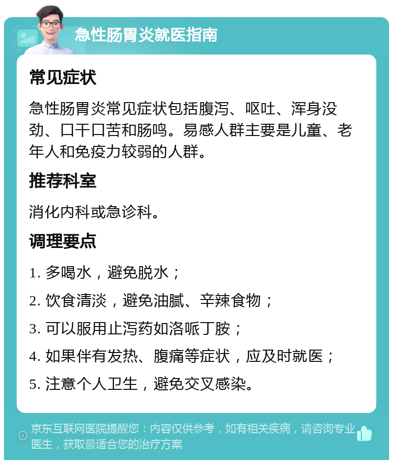 急性肠胃炎就医指南 常见症状 急性肠胃炎常见症状包括腹泻、呕吐、浑身没劲、口干口苦和肠鸣。易感人群主要是儿童、老年人和免疫力较弱的人群。 推荐科室 消化内科或急诊科。 调理要点 1. 多喝水，避免脱水； 2. 饮食清淡，避免油腻、辛辣食物； 3. 可以服用止泻药如洛哌丁胺； 4. 如果伴有发热、腹痛等症状，应及时就医； 5. 注意个人卫生，避免交叉感染。