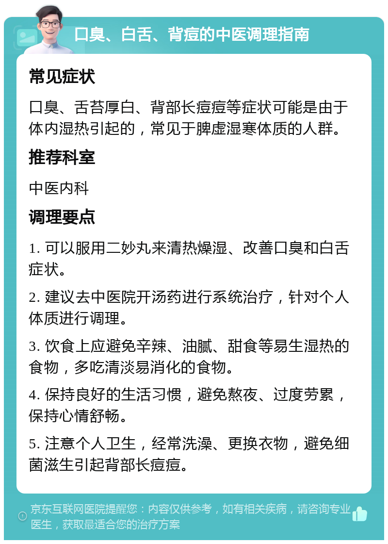 口臭、白舌、背痘的中医调理指南 常见症状 口臭、舌苔厚白、背部长痘痘等症状可能是由于体内湿热引起的，常见于脾虚湿寒体质的人群。 推荐科室 中医内科 调理要点 1. 可以服用二妙丸来清热燥湿、改善口臭和白舌症状。 2. 建议去中医院开汤药进行系统治疗，针对个人体质进行调理。 3. 饮食上应避免辛辣、油腻、甜食等易生湿热的食物，多吃清淡易消化的食物。 4. 保持良好的生活习惯，避免熬夜、过度劳累，保持心情舒畅。 5. 注意个人卫生，经常洗澡、更换衣物，避免细菌滋生引起背部长痘痘。