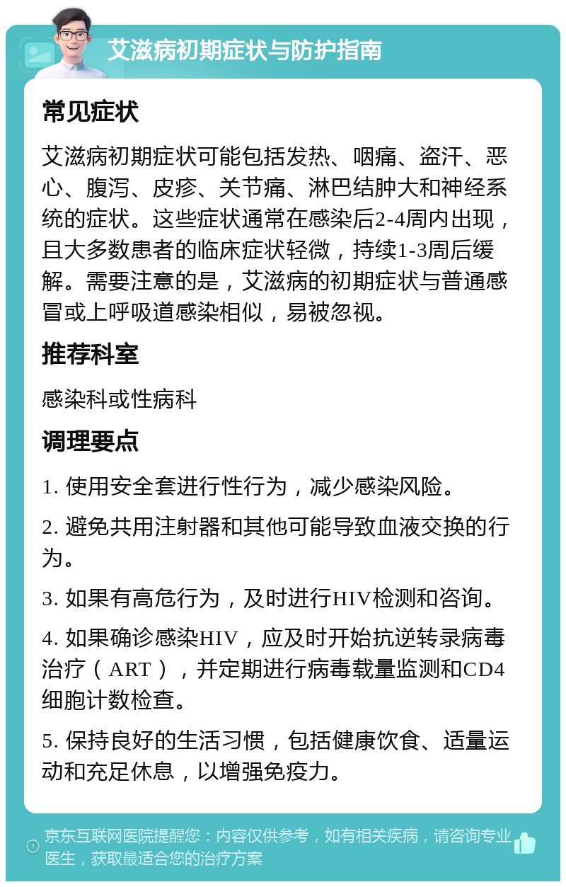 艾滋病初期症状与防护指南 常见症状 艾滋病初期症状可能包括发热、咽痛、盗汗、恶心、腹泻、皮疹、关节痛、淋巴结肿大和神经系统的症状。这些症状通常在感染后2-4周内出现，且大多数患者的临床症状轻微，持续1-3周后缓解。需要注意的是，艾滋病的初期症状与普通感冒或上呼吸道感染相似，易被忽视。 推荐科室 感染科或性病科 调理要点 1. 使用安全套进行性行为，减少感染风险。 2. 避免共用注射器和其他可能导致血液交换的行为。 3. 如果有高危行为，及时进行HIV检测和咨询。 4. 如果确诊感染HIV，应及时开始抗逆转录病毒治疗（ART），并定期进行病毒载量监测和CD4细胞计数检查。 5. 保持良好的生活习惯，包括健康饮食、适量运动和充足休息，以增强免疫力。