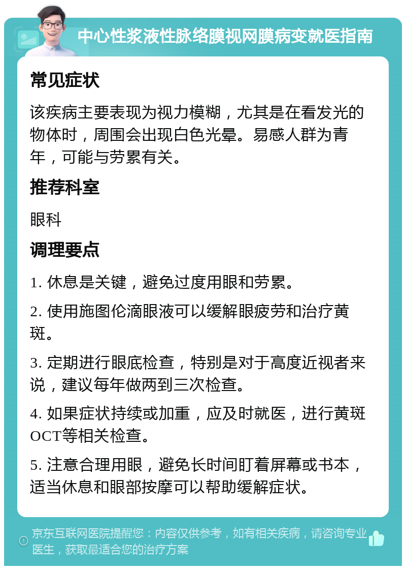 中心性浆液性脉络膜视网膜病变就医指南 常见症状 该疾病主要表现为视力模糊，尤其是在看发光的物体时，周围会出现白色光晕。易感人群为青年，可能与劳累有关。 推荐科室 眼科 调理要点 1. 休息是关键，避免过度用眼和劳累。 2. 使用施图伦滴眼液可以缓解眼疲劳和治疗黄斑。 3. 定期进行眼底检查，特别是对于高度近视者来说，建议每年做两到三次检查。 4. 如果症状持续或加重，应及时就医，进行黄斑OCT等相关检查。 5. 注意合理用眼，避免长时间盯着屏幕或书本，适当休息和眼部按摩可以帮助缓解症状。