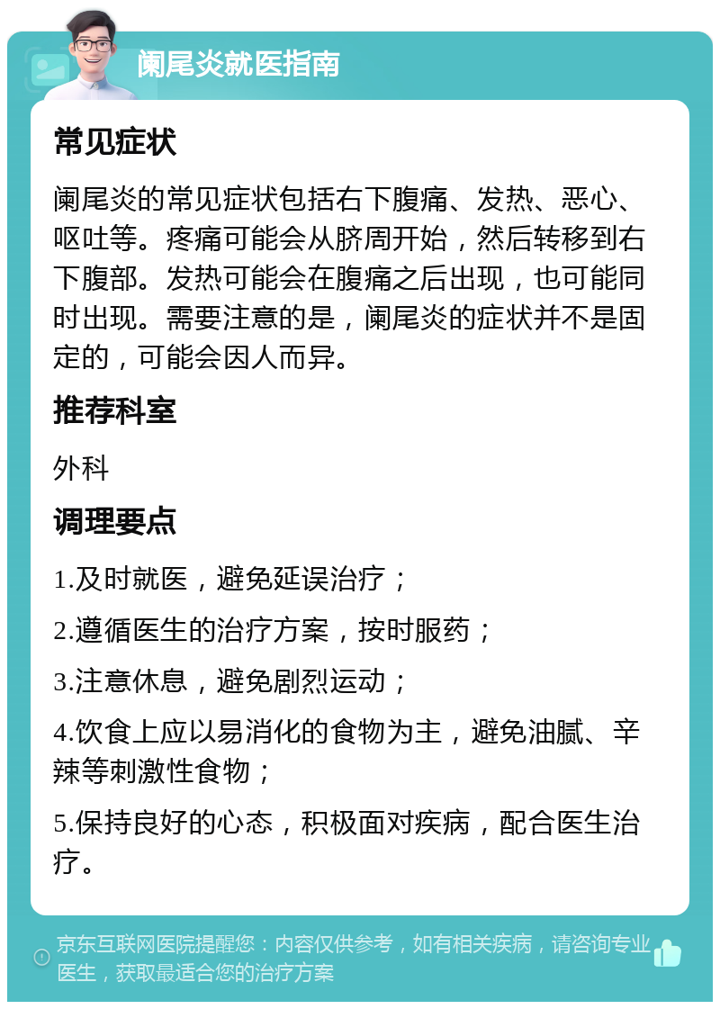 阑尾炎就医指南 常见症状 阑尾炎的常见症状包括右下腹痛、发热、恶心、呕吐等。疼痛可能会从脐周开始，然后转移到右下腹部。发热可能会在腹痛之后出现，也可能同时出现。需要注意的是，阑尾炎的症状并不是固定的，可能会因人而异。 推荐科室 外科 调理要点 1.及时就医，避免延误治疗； 2.遵循医生的治疗方案，按时服药； 3.注意休息，避免剧烈运动； 4.饮食上应以易消化的食物为主，避免油腻、辛辣等刺激性食物； 5.保持良好的心态，积极面对疾病，配合医生治疗。