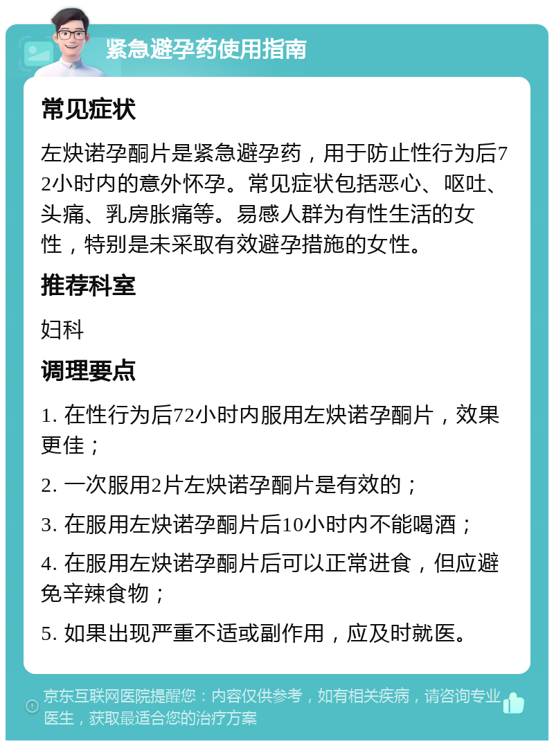 紧急避孕药使用指南 常见症状 左炔诺孕酮片是紧急避孕药，用于防止性行为后72小时内的意外怀孕。常见症状包括恶心、呕吐、头痛、乳房胀痛等。易感人群为有性生活的女性，特别是未采取有效避孕措施的女性。 推荐科室 妇科 调理要点 1. 在性行为后72小时内服用左炔诺孕酮片，效果更佳； 2. 一次服用2片左炔诺孕酮片是有效的； 3. 在服用左炔诺孕酮片后10小时内不能喝酒； 4. 在服用左炔诺孕酮片后可以正常进食，但应避免辛辣食物； 5. 如果出现严重不适或副作用，应及时就医。