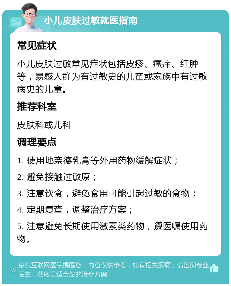 小儿皮肤过敏就医指南 常见症状 小儿皮肤过敏常见症状包括皮疹、瘙痒、红肿等，易感人群为有过敏史的儿童或家族中有过敏病史的儿童。 推荐科室 皮肤科或儿科 调理要点 1. 使用地奈德乳膏等外用药物缓解症状； 2. 避免接触过敏原； 3. 注意饮食，避免食用可能引起过敏的食物； 4. 定期复查，调整治疗方案； 5. 注意避免长期使用激素类药物，遵医嘱使用药物。