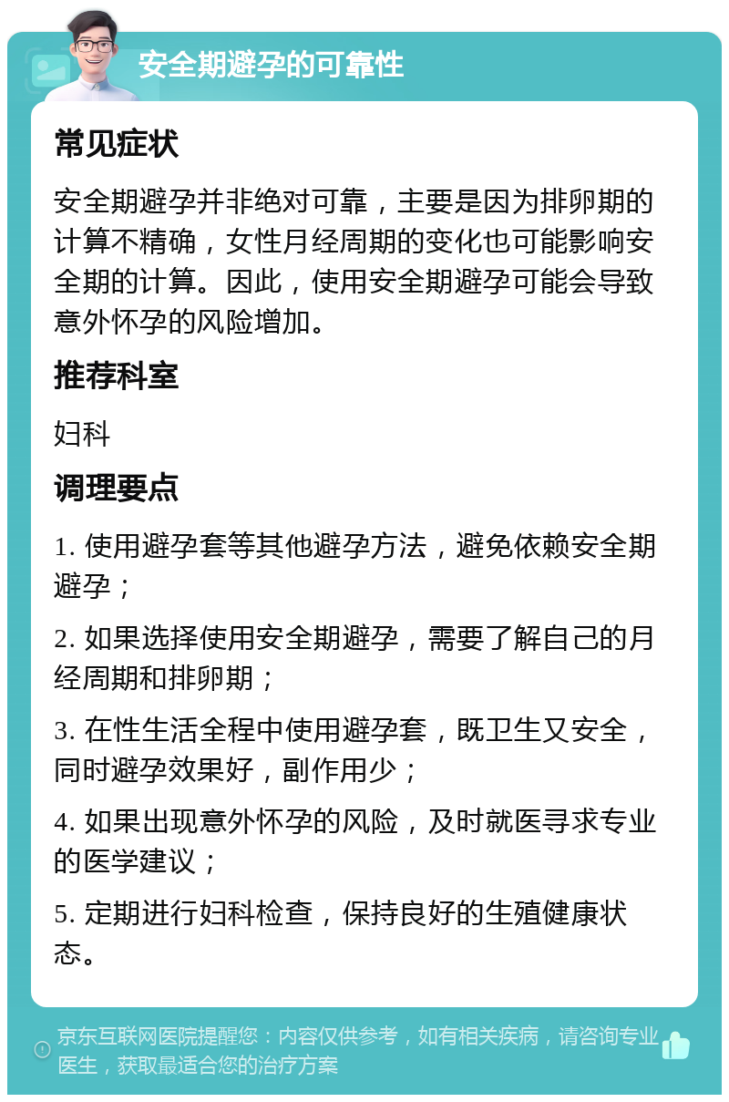 安全期避孕的可靠性 常见症状 安全期避孕并非绝对可靠，主要是因为排卵期的计算不精确，女性月经周期的变化也可能影响安全期的计算。因此，使用安全期避孕可能会导致意外怀孕的风险增加。 推荐科室 妇科 调理要点 1. 使用避孕套等其他避孕方法，避免依赖安全期避孕； 2. 如果选择使用安全期避孕，需要了解自己的月经周期和排卵期； 3. 在性生活全程中使用避孕套，既卫生又安全，同时避孕效果好，副作用少； 4. 如果出现意外怀孕的风险，及时就医寻求专业的医学建议； 5. 定期进行妇科检查，保持良好的生殖健康状态。