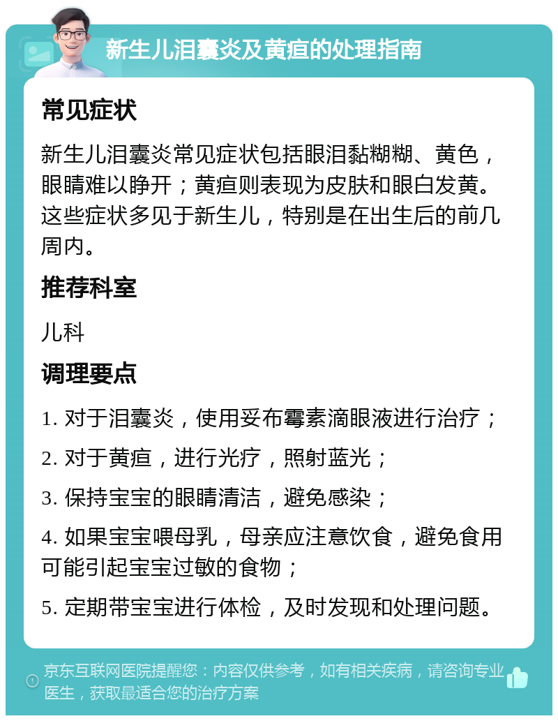 新生儿泪囊炎及黄疸的处理指南 常见症状 新生儿泪囊炎常见症状包括眼泪黏糊糊、黄色，眼睛难以睁开；黄疸则表现为皮肤和眼白发黄。这些症状多见于新生儿，特别是在出生后的前几周内。 推荐科室 儿科 调理要点 1. 对于泪囊炎，使用妥布霉素滴眼液进行治疗； 2. 对于黄疸，进行光疗，照射蓝光； 3. 保持宝宝的眼睛清洁，避免感染； 4. 如果宝宝喂母乳，母亲应注意饮食，避免食用可能引起宝宝过敏的食物； 5. 定期带宝宝进行体检，及时发现和处理问题。