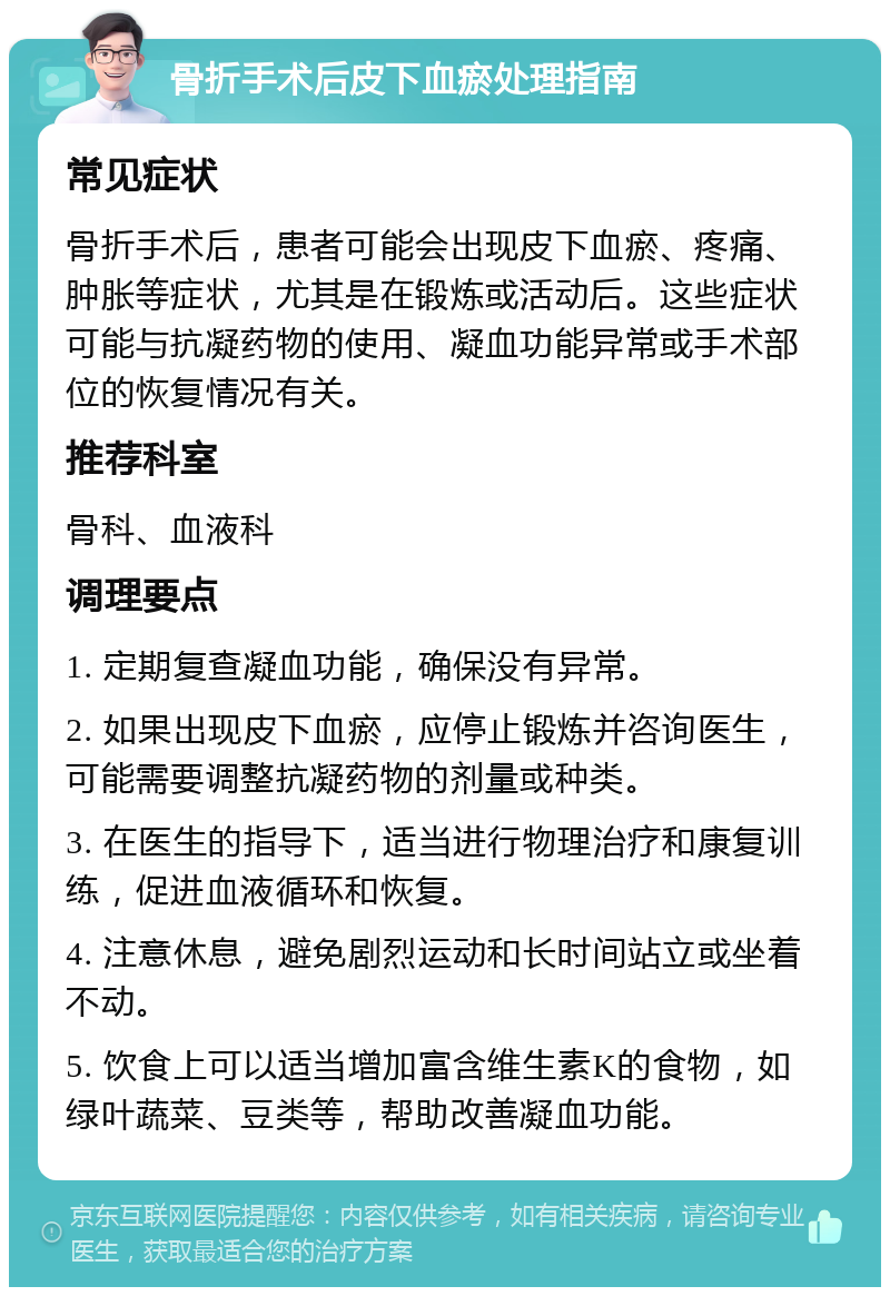 骨折手术后皮下血瘀处理指南 常见症状 骨折手术后，患者可能会出现皮下血瘀、疼痛、肿胀等症状，尤其是在锻炼或活动后。这些症状可能与抗凝药物的使用、凝血功能异常或手术部位的恢复情况有关。 推荐科室 骨科、血液科 调理要点 1. 定期复查凝血功能，确保没有异常。 2. 如果出现皮下血瘀，应停止锻炼并咨询医生，可能需要调整抗凝药物的剂量或种类。 3. 在医生的指导下，适当进行物理治疗和康复训练，促进血液循环和恢复。 4. 注意休息，避免剧烈运动和长时间站立或坐着不动。 5. 饮食上可以适当增加富含维生素K的食物，如绿叶蔬菜、豆类等，帮助改善凝血功能。