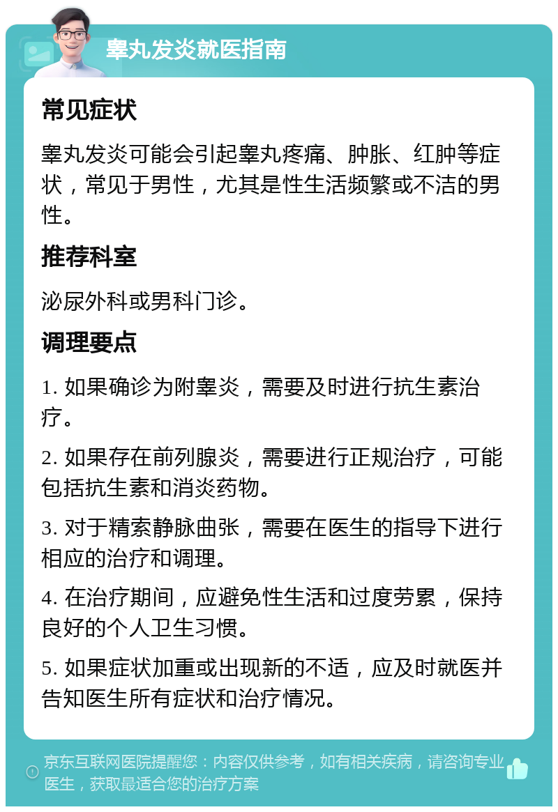 睾丸发炎就医指南 常见症状 睾丸发炎可能会引起睾丸疼痛、肿胀、红肿等症状，常见于男性，尤其是性生活频繁或不洁的男性。 推荐科室 泌尿外科或男科门诊。 调理要点 1. 如果确诊为附睾炎，需要及时进行抗生素治疗。 2. 如果存在前列腺炎，需要进行正规治疗，可能包括抗生素和消炎药物。 3. 对于精索静脉曲张，需要在医生的指导下进行相应的治疗和调理。 4. 在治疗期间，应避免性生活和过度劳累，保持良好的个人卫生习惯。 5. 如果症状加重或出现新的不适，应及时就医并告知医生所有症状和治疗情况。