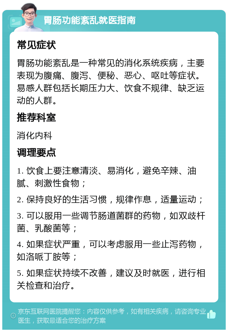 胃肠功能紊乱就医指南 常见症状 胃肠功能紊乱是一种常见的消化系统疾病，主要表现为腹痛、腹泻、便秘、恶心、呕吐等症状。易感人群包括长期压力大、饮食不规律、缺乏运动的人群。 推荐科室 消化内科 调理要点 1. 饮食上要注意清淡、易消化，避免辛辣、油腻、刺激性食物； 2. 保持良好的生活习惯，规律作息，适量运动； 3. 可以服用一些调节肠道菌群的药物，如双歧杆菌、乳酸菌等； 4. 如果症状严重，可以考虑服用一些止泻药物，如洛哌丁胺等； 5. 如果症状持续不改善，建议及时就医，进行相关检查和治疗。