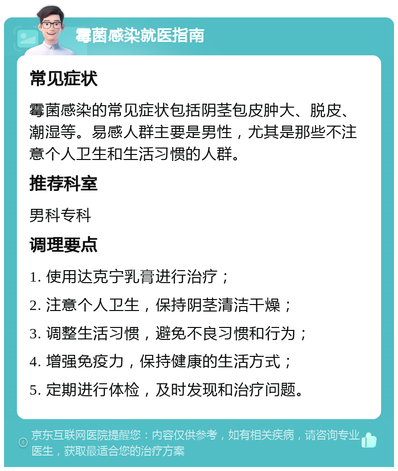 霉菌感染就医指南 常见症状 霉菌感染的常见症状包括阴茎包皮肿大、脱皮、潮湿等。易感人群主要是男性，尤其是那些不注意个人卫生和生活习惯的人群。 推荐科室 男科专科 调理要点 1. 使用达克宁乳膏进行治疗； 2. 注意个人卫生，保持阴茎清洁干燥； 3. 调整生活习惯，避免不良习惯和行为； 4. 增强免疫力，保持健康的生活方式； 5. 定期进行体检，及时发现和治疗问题。