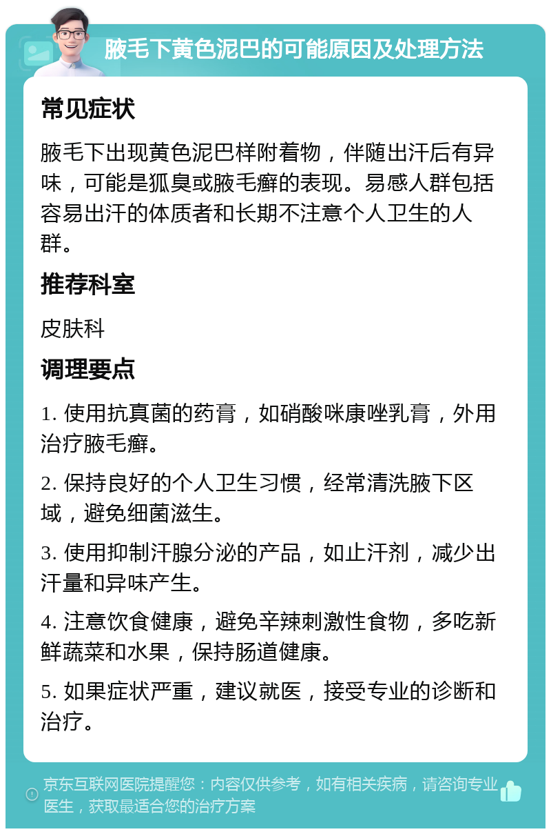 腋毛下黄色泥巴的可能原因及处理方法 常见症状 腋毛下出现黄色泥巴样附着物，伴随出汗后有异味，可能是狐臭或腋毛癣的表现。易感人群包括容易出汗的体质者和长期不注意个人卫生的人群。 推荐科室 皮肤科 调理要点 1. 使用抗真菌的药膏，如硝酸咪康唑乳膏，外用治疗腋毛癣。 2. 保持良好的个人卫生习惯，经常清洗腋下区域，避免细菌滋生。 3. 使用抑制汗腺分泌的产品，如止汗剂，减少出汗量和异味产生。 4. 注意饮食健康，避免辛辣刺激性食物，多吃新鲜蔬菜和水果，保持肠道健康。 5. 如果症状严重，建议就医，接受专业的诊断和治疗。