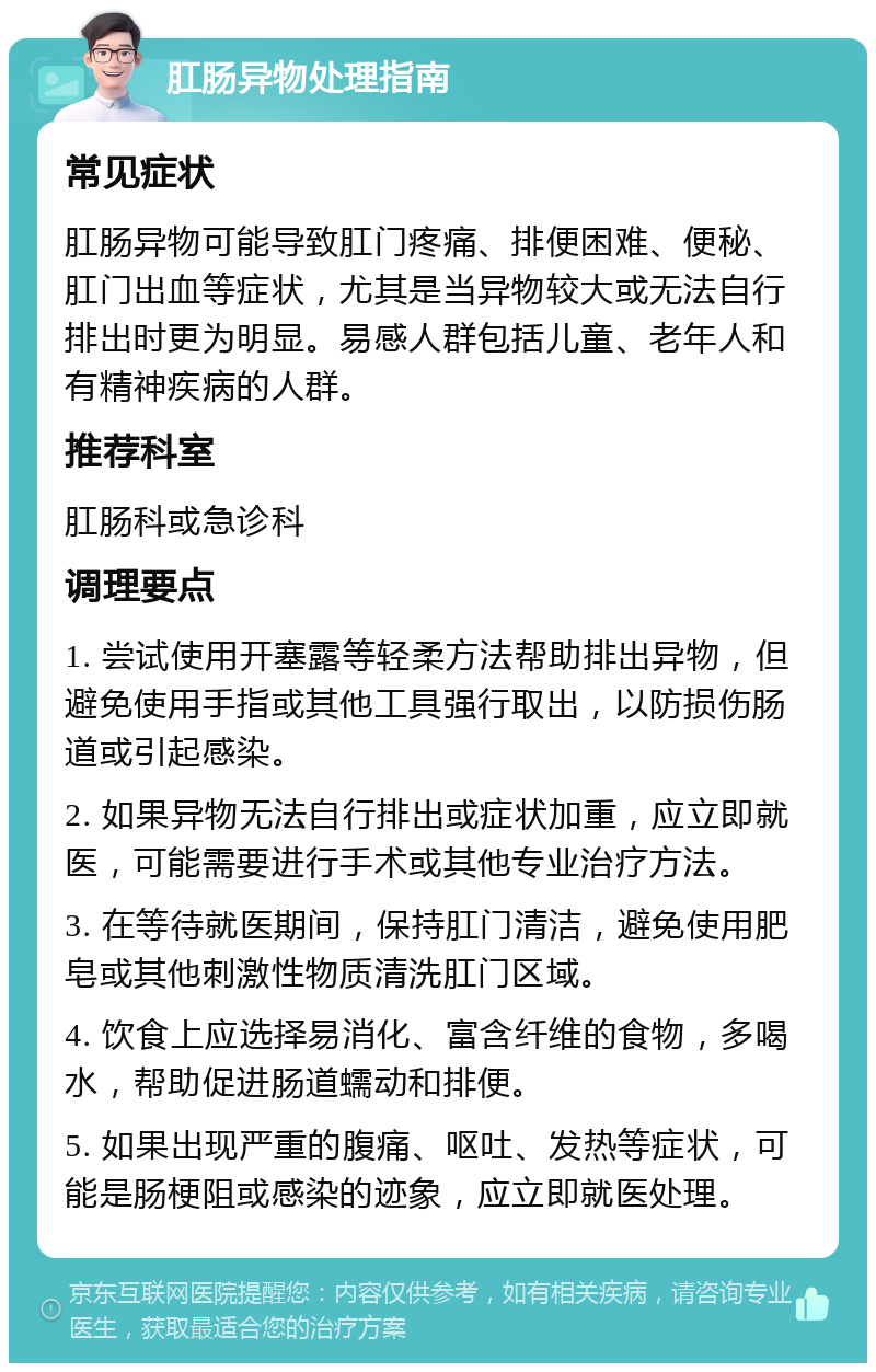 肛肠异物处理指南 常见症状 肛肠异物可能导致肛门疼痛、排便困难、便秘、肛门出血等症状，尤其是当异物较大或无法自行排出时更为明显。易感人群包括儿童、老年人和有精神疾病的人群。 推荐科室 肛肠科或急诊科 调理要点 1. 尝试使用开塞露等轻柔方法帮助排出异物，但避免使用手指或其他工具强行取出，以防损伤肠道或引起感染。 2. 如果异物无法自行排出或症状加重，应立即就医，可能需要进行手术或其他专业治疗方法。 3. 在等待就医期间，保持肛门清洁，避免使用肥皂或其他刺激性物质清洗肛门区域。 4. 饮食上应选择易消化、富含纤维的食物，多喝水，帮助促进肠道蠕动和排便。 5. 如果出现严重的腹痛、呕吐、发热等症状，可能是肠梗阻或感染的迹象，应立即就医处理。