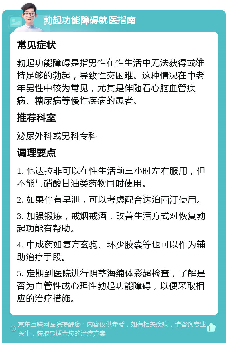 勃起功能障碍就医指南 常见症状 勃起功能障碍是指男性在性生活中无法获得或维持足够的勃起，导致性交困难。这种情况在中老年男性中较为常见，尤其是伴随着心脑血管疾病、糖尿病等慢性疾病的患者。 推荐科室 泌尿外科或男科专科 调理要点 1. 他达拉非可以在性生活前三小时左右服用，但不能与硝酸甘油类药物同时使用。 2. 如果伴有早泄，可以考虑配合达泊西汀使用。 3. 加强锻炼，戒烟戒酒，改善生活方式对恢复勃起功能有帮助。 4. 中成药如复方玄驹、环少胶囊等也可以作为辅助治疗手段。 5. 定期到医院进行阴茎海绵体彩超检查，了解是否为血管性或心理性勃起功能障碍，以便采取相应的治疗措施。