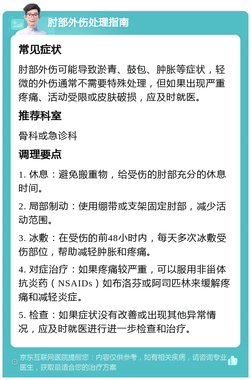 肘部外伤处理指南 常见症状 肘部外伤可能导致淤青、鼓包、肿胀等症状，轻微的外伤通常不需要特殊处理，但如果出现严重疼痛、活动受限或皮肤破损，应及时就医。 推荐科室 骨科或急诊科 调理要点 1. 休息：避免搬重物，给受伤的肘部充分的休息时间。 2. 局部制动：使用绷带或支架固定肘部，减少活动范围。 3. 冰敷：在受伤的前48小时内，每天多次冰敷受伤部位，帮助减轻肿胀和疼痛。 4. 对症治疗：如果疼痛较严重，可以服用非甾体抗炎药（NSAIDs）如布洛芬或阿司匹林来缓解疼痛和减轻炎症。 5. 检查：如果症状没有改善或出现其他异常情况，应及时就医进行进一步检查和治疗。