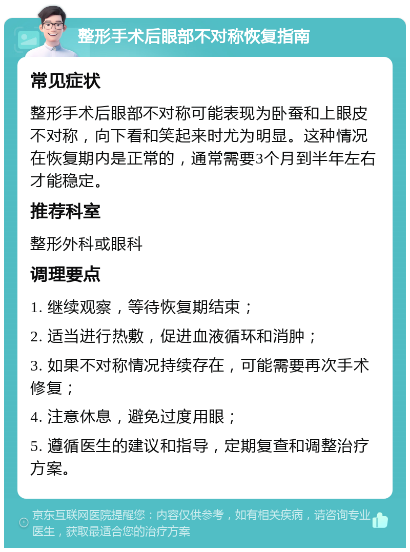 整形手术后眼部不对称恢复指南 常见症状 整形手术后眼部不对称可能表现为卧蚕和上眼皮不对称，向下看和笑起来时尤为明显。这种情况在恢复期内是正常的，通常需要3个月到半年左右才能稳定。 推荐科室 整形外科或眼科 调理要点 1. 继续观察，等待恢复期结束； 2. 适当进行热敷，促进血液循环和消肿； 3. 如果不对称情况持续存在，可能需要再次手术修复； 4. 注意休息，避免过度用眼； 5. 遵循医生的建议和指导，定期复查和调整治疗方案。