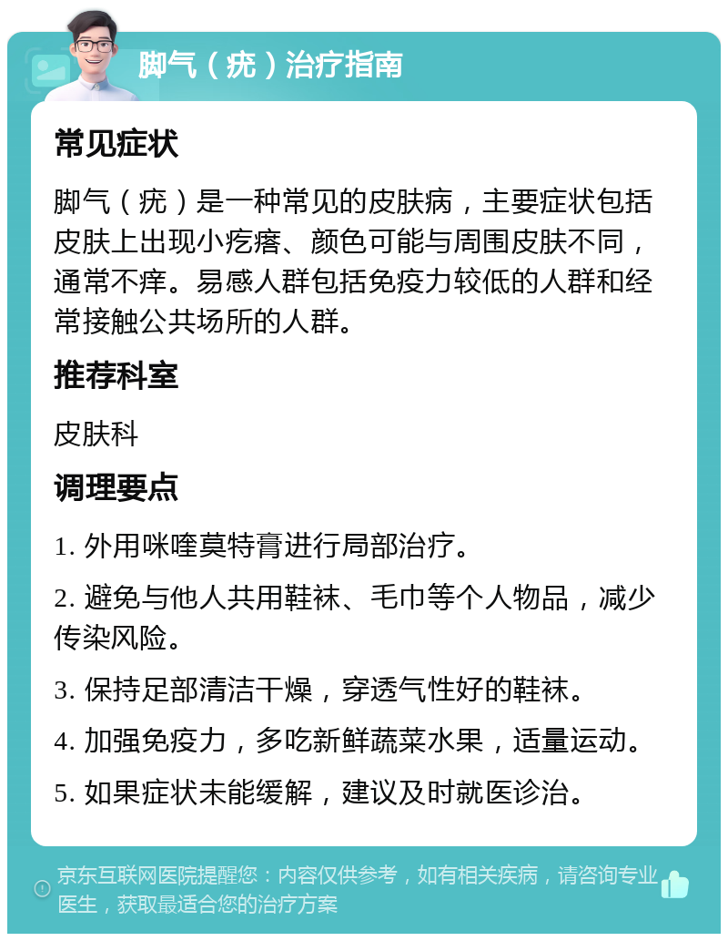 脚气（疣）治疗指南 常见症状 脚气（疣）是一种常见的皮肤病，主要症状包括皮肤上出现小疙瘩、颜色可能与周围皮肤不同，通常不痒。易感人群包括免疫力较低的人群和经常接触公共场所的人群。 推荐科室 皮肤科 调理要点 1. 外用咪喹莫特膏进行局部治疗。 2. 避免与他人共用鞋袜、毛巾等个人物品，减少传染风险。 3. 保持足部清洁干燥，穿透气性好的鞋袜。 4. 加强免疫力，多吃新鲜蔬菜水果，适量运动。 5. 如果症状未能缓解，建议及时就医诊治。