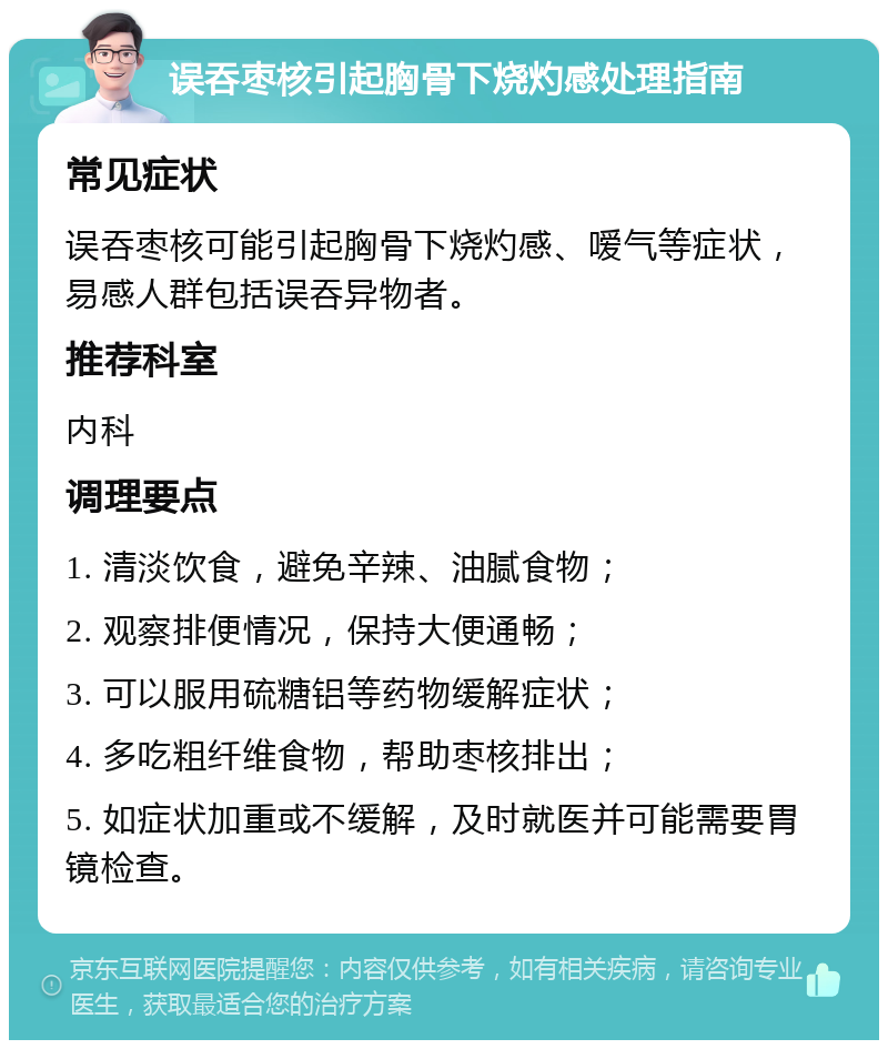 误吞枣核引起胸骨下烧灼感处理指南 常见症状 误吞枣核可能引起胸骨下烧灼感、嗳气等症状，易感人群包括误吞异物者。 推荐科室 内科 调理要点 1. 清淡饮食，避免辛辣、油腻食物； 2. 观察排便情况，保持大便通畅； 3. 可以服用硫糖铝等药物缓解症状； 4. 多吃粗纤维食物，帮助枣核排出； 5. 如症状加重或不缓解，及时就医并可能需要胃镜检查。