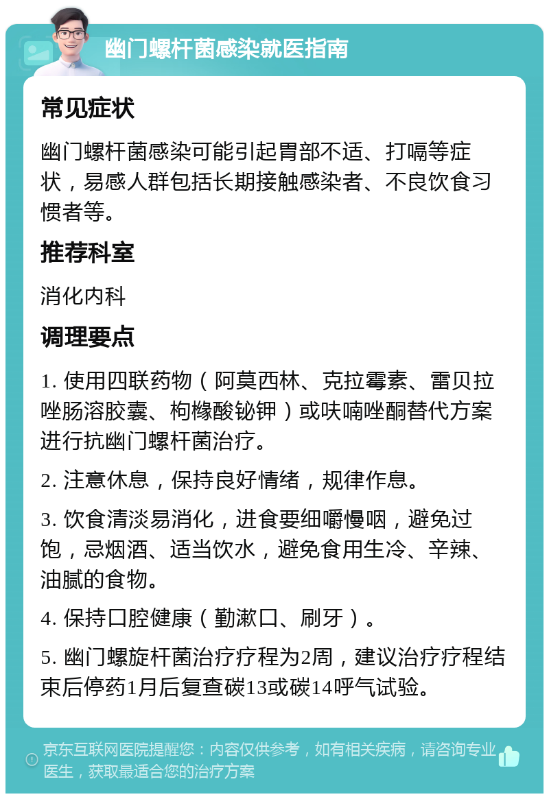 幽门螺杆菌感染就医指南 常见症状 幽门螺杆菌感染可能引起胃部不适、打嗝等症状，易感人群包括长期接触感染者、不良饮食习惯者等。 推荐科室 消化内科 调理要点 1. 使用四联药物（阿莫西林、克拉霉素、雷贝拉唑肠溶胶囊、枸橼酸铋钾）或呋喃唑酮替代方案进行抗幽门螺杆菌治疗。 2. 注意休息，保持良好情绪，规律作息。 3. 饮食清淡易消化，进食要细嚼慢咽，避免过饱，忌烟酒、适当饮水，避免食用生冷、辛辣、油腻的食物。 4. 保持口腔健康（勤漱口、刷牙）。 5. 幽门螺旋杆菌治疗疗程为2周，建议治疗疗程结束后停药1月后复查碳13或碳14呼气试验。