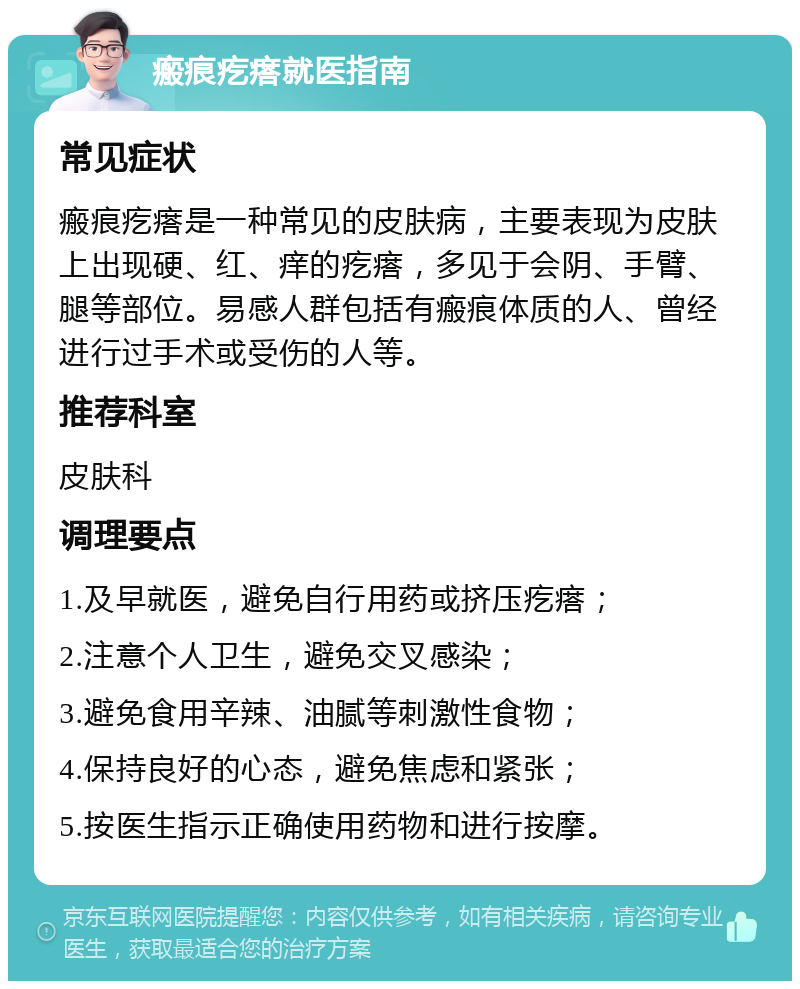 瘢痕疙瘩就医指南 常见症状 瘢痕疙瘩是一种常见的皮肤病，主要表现为皮肤上出现硬、红、痒的疙瘩，多见于会阴、手臂、腿等部位。易感人群包括有瘢痕体质的人、曾经进行过手术或受伤的人等。 推荐科室 皮肤科 调理要点 1.及早就医，避免自行用药或挤压疙瘩； 2.注意个人卫生，避免交叉感染； 3.避免食用辛辣、油腻等刺激性食物； 4.保持良好的心态，避免焦虑和紧张； 5.按医生指示正确使用药物和进行按摩。