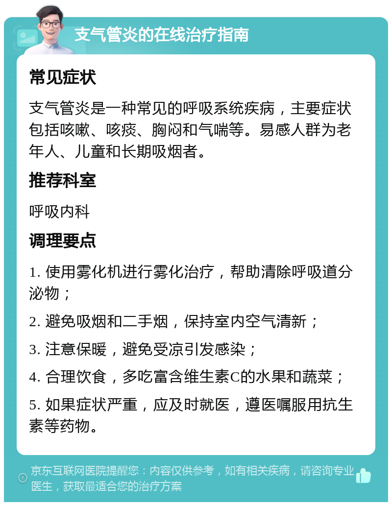 支气管炎的在线治疗指南 常见症状 支气管炎是一种常见的呼吸系统疾病，主要症状包括咳嗽、咳痰、胸闷和气喘等。易感人群为老年人、儿童和长期吸烟者。 推荐科室 呼吸内科 调理要点 1. 使用雾化机进行雾化治疗，帮助清除呼吸道分泌物； 2. 避免吸烟和二手烟，保持室内空气清新； 3. 注意保暖，避免受凉引发感染； 4. 合理饮食，多吃富含维生素C的水果和蔬菜； 5. 如果症状严重，应及时就医，遵医嘱服用抗生素等药物。