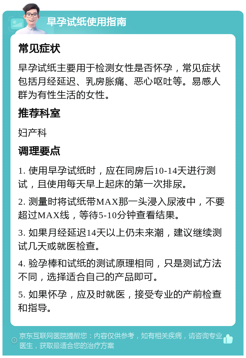 早孕试纸使用指南 常见症状 早孕试纸主要用于检测女性是否怀孕，常见症状包括月经延迟、乳房胀痛、恶心呕吐等。易感人群为有性生活的女性。 推荐科室 妇产科 调理要点 1. 使用早孕试纸时，应在同房后10-14天进行测试，且使用每天早上起床的第一次排尿。 2. 测量时将试纸带MAX那一头浸入尿液中，不要超过MAX线，等待5-10分钟查看结果。 3. 如果月经延迟14天以上仍未来潮，建议继续测试几天或就医检查。 4. 验孕棒和试纸的测试原理相同，只是测试方法不同，选择适合自己的产品即可。 5. 如果怀孕，应及时就医，接受专业的产前检查和指导。