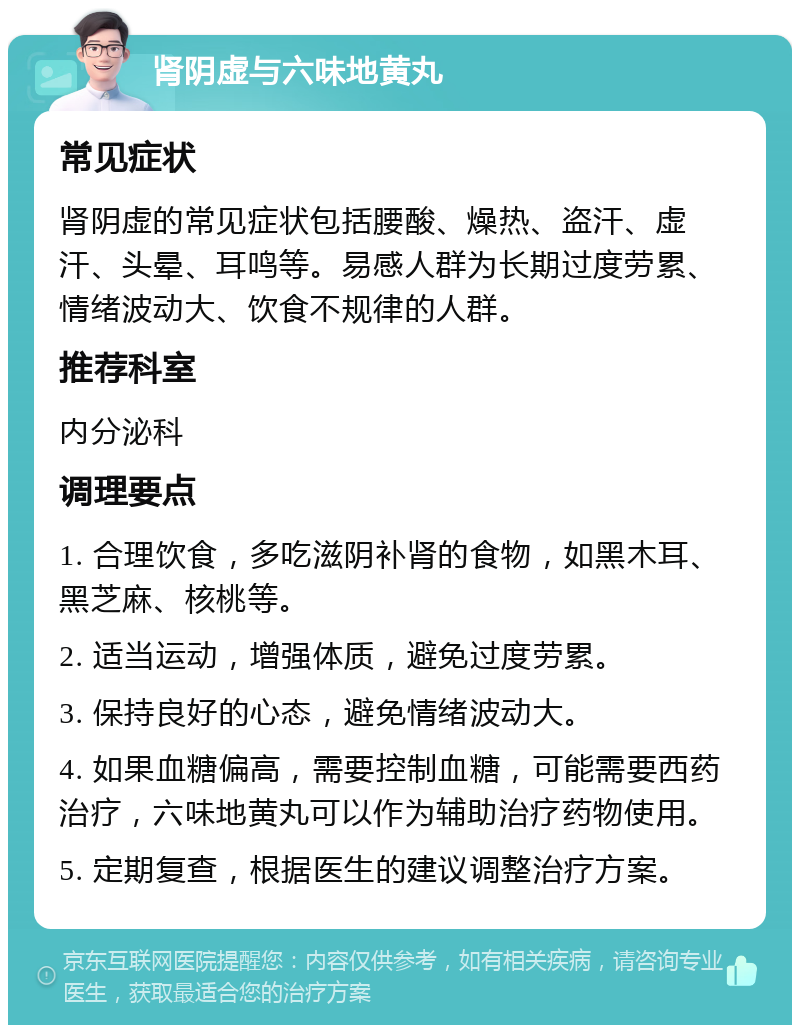 肾阴虚与六味地黄丸 常见症状 肾阴虚的常见症状包括腰酸、燥热、盗汗、虚汗、头晕、耳鸣等。易感人群为长期过度劳累、情绪波动大、饮食不规律的人群。 推荐科室 内分泌科 调理要点 1. 合理饮食，多吃滋阴补肾的食物，如黑木耳、黑芝麻、核桃等。 2. 适当运动，增强体质，避免过度劳累。 3. 保持良好的心态，避免情绪波动大。 4. 如果血糖偏高，需要控制血糖，可能需要西药治疗，六味地黄丸可以作为辅助治疗药物使用。 5. 定期复查，根据医生的建议调整治疗方案。