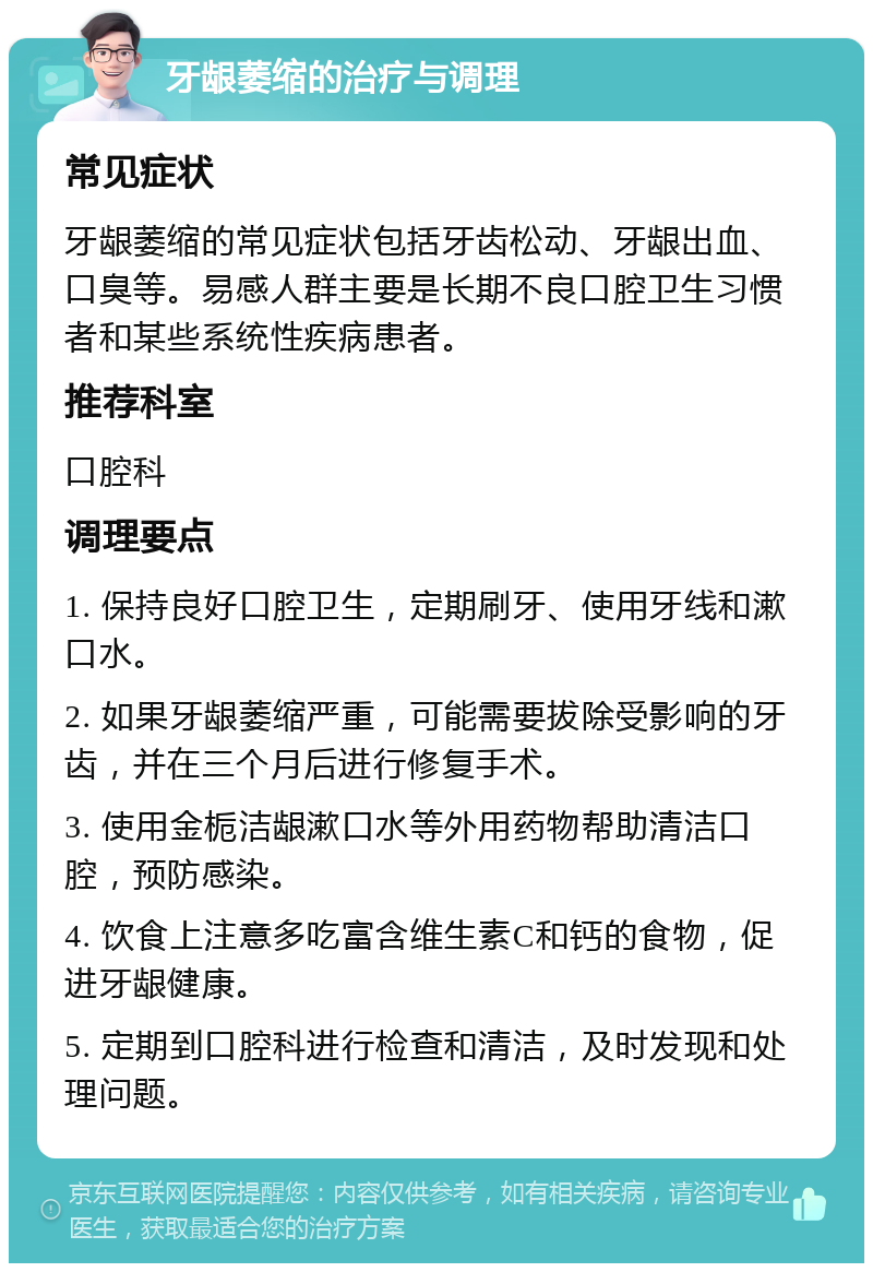 牙龈萎缩的治疗与调理 常见症状 牙龈萎缩的常见症状包括牙齿松动、牙龈出血、口臭等。易感人群主要是长期不良口腔卫生习惯者和某些系统性疾病患者。 推荐科室 口腔科 调理要点 1. 保持良好口腔卫生，定期刷牙、使用牙线和漱口水。 2. 如果牙龈萎缩严重，可能需要拔除受影响的牙齿，并在三个月后进行修复手术。 3. 使用金栀洁龈漱口水等外用药物帮助清洁口腔，预防感染。 4. 饮食上注意多吃富含维生素C和钙的食物，促进牙龈健康。 5. 定期到口腔科进行检查和清洁，及时发现和处理问题。