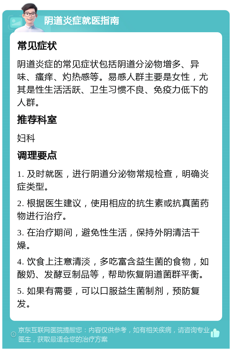 阴道炎症就医指南 常见症状 阴道炎症的常见症状包括阴道分泌物增多、异味、瘙痒、灼热感等。易感人群主要是女性，尤其是性生活活跃、卫生习惯不良、免疫力低下的人群。 推荐科室 妇科 调理要点 1. 及时就医，进行阴道分泌物常规检查，明确炎症类型。 2. 根据医生建议，使用相应的抗生素或抗真菌药物进行治疗。 3. 在治疗期间，避免性生活，保持外阴清洁干燥。 4. 饮食上注意清淡，多吃富含益生菌的食物，如酸奶、发酵豆制品等，帮助恢复阴道菌群平衡。 5. 如果有需要，可以口服益生菌制剂，预防复发。