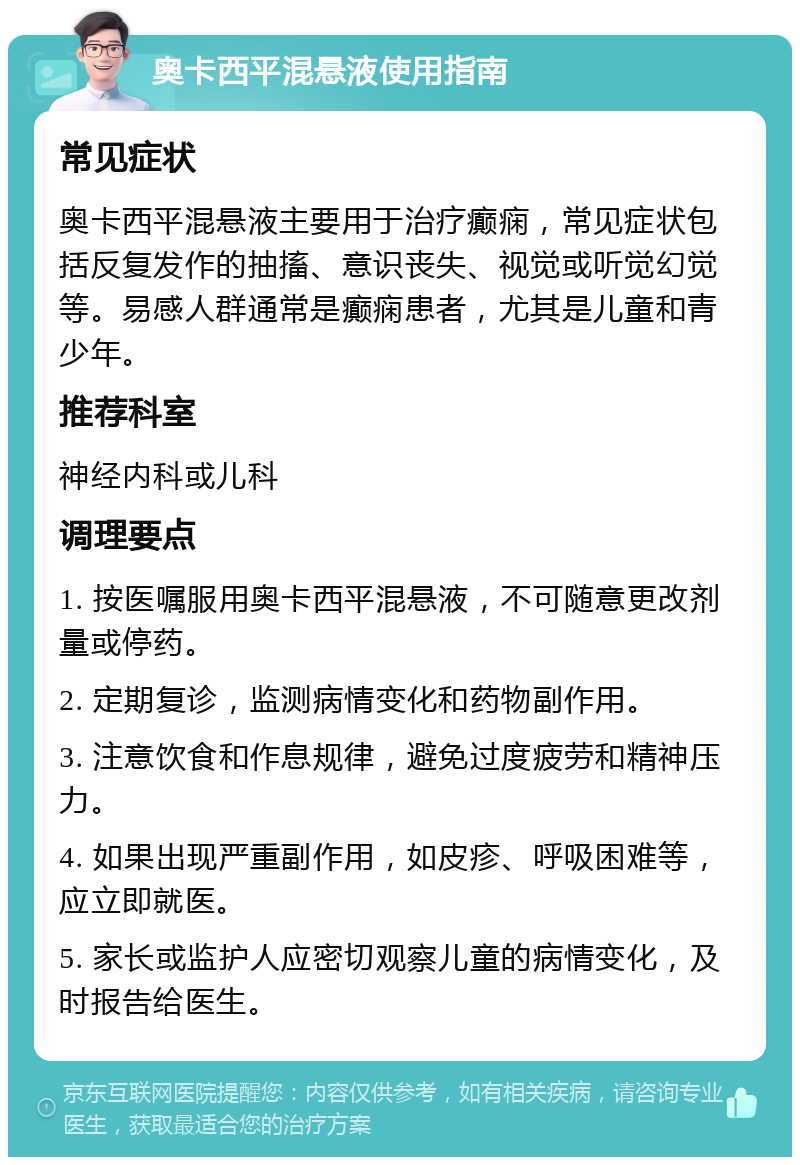 奥卡西平混悬液使用指南 常见症状 奥卡西平混悬液主要用于治疗癫痫，常见症状包括反复发作的抽搐、意识丧失、视觉或听觉幻觉等。易感人群通常是癫痫患者，尤其是儿童和青少年。 推荐科室 神经内科或儿科 调理要点 1. 按医嘱服用奥卡西平混悬液，不可随意更改剂量或停药。 2. 定期复诊，监测病情变化和药物副作用。 3. 注意饮食和作息规律，避免过度疲劳和精神压力。 4. 如果出现严重副作用，如皮疹、呼吸困难等，应立即就医。 5. 家长或监护人应密切观察儿童的病情变化，及时报告给医生。