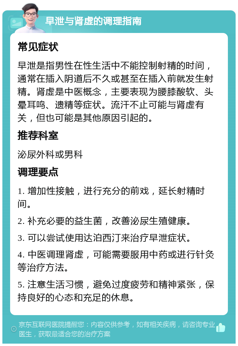 早泄与肾虚的调理指南 常见症状 早泄是指男性在性生活中不能控制射精的时间，通常在插入阴道后不久或甚至在插入前就发生射精。肾虚是中医概念，主要表现为腰膝酸软、头晕耳鸣、遗精等症状。流汗不止可能与肾虚有关，但也可能是其他原因引起的。 推荐科室 泌尿外科或男科 调理要点 1. 增加性接触，进行充分的前戏，延长射精时间。 2. 补充必要的益生菌，改善泌尿生殖健康。 3. 可以尝试使用达泊西汀来治疗早泄症状。 4. 中医调理肾虚，可能需要服用中药或进行针灸等治疗方法。 5. 注意生活习惯，避免过度疲劳和精神紧张，保持良好的心态和充足的休息。