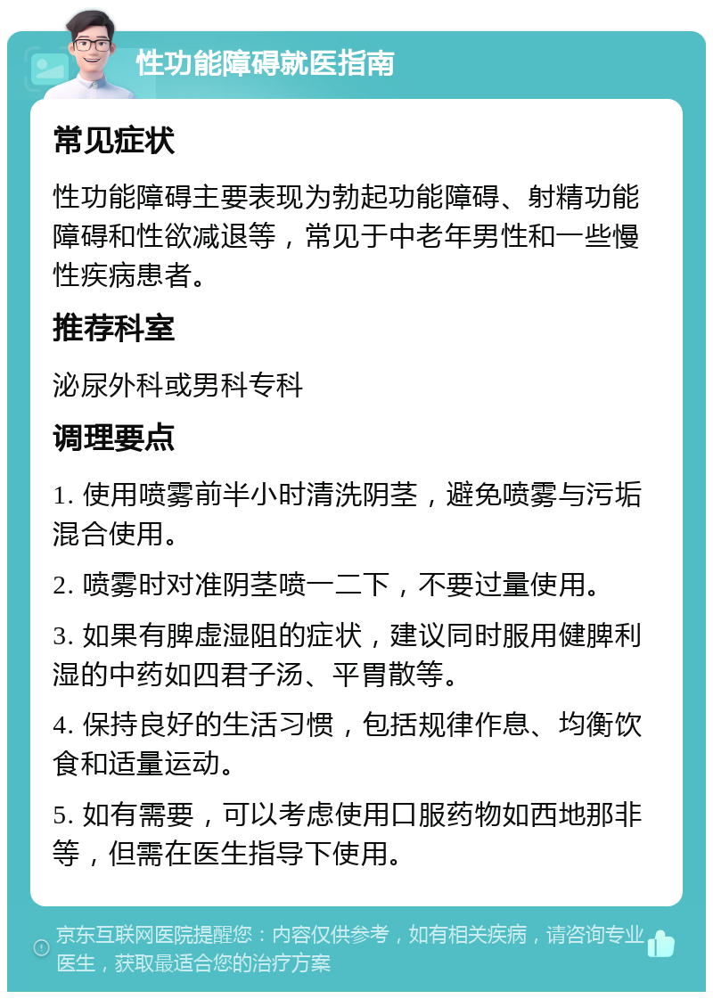 性功能障碍就医指南 常见症状 性功能障碍主要表现为勃起功能障碍、射精功能障碍和性欲减退等，常见于中老年男性和一些慢性疾病患者。 推荐科室 泌尿外科或男科专科 调理要点 1. 使用喷雾前半小时清洗阴茎，避免喷雾与污垢混合使用。 2. 喷雾时对准阴茎喷一二下，不要过量使用。 3. 如果有脾虚湿阻的症状，建议同时服用健脾利湿的中药如四君子汤、平胃散等。 4. 保持良好的生活习惯，包括规律作息、均衡饮食和适量运动。 5. 如有需要，可以考虑使用口服药物如西地那非等，但需在医生指导下使用。