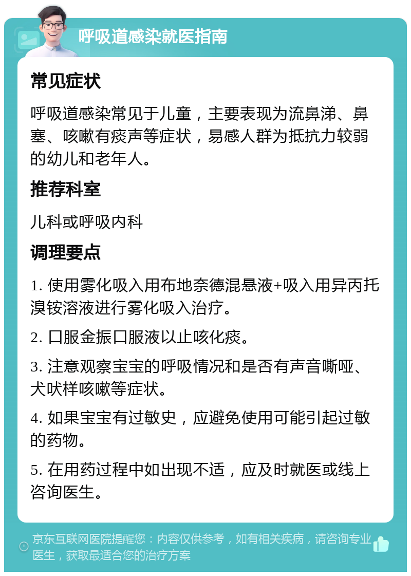 呼吸道感染就医指南 常见症状 呼吸道感染常见于儿童，主要表现为流鼻涕、鼻塞、咳嗽有痰声等症状，易感人群为抵抗力较弱的幼儿和老年人。 推荐科室 儿科或呼吸内科 调理要点 1. 使用雾化吸入用布地奈德混悬液+吸入用异丙托溴铵溶液进行雾化吸入治疗。 2. 口服金振口服液以止咳化痰。 3. 注意观察宝宝的呼吸情况和是否有声音嘶哑、犬吠样咳嗽等症状。 4. 如果宝宝有过敏史，应避免使用可能引起过敏的药物。 5. 在用药过程中如出现不适，应及时就医或线上咨询医生。